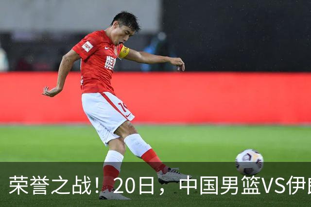 荣誉之战！20日，中国男篮VS伊朗 输不起 郭士强表态 日本VS韩国争冠